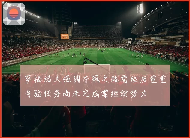 萨福诺夫强调夺冠之路需经历重重考验任务尚未完成需继续努力