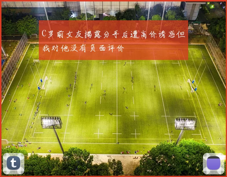 C罗前女友揭露分手后遭高价诱惑但我对他没有负面评价