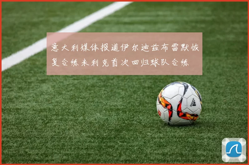 意大利媒体报道伊尔迪兹布雷默恢复合练米利克首次回归球队合练
