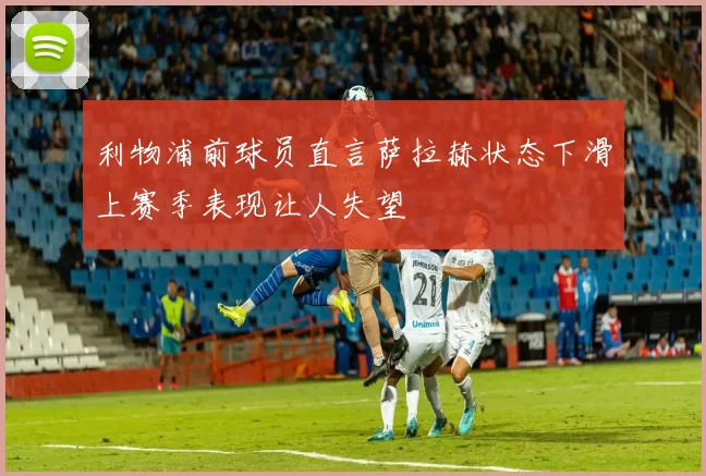 利物浦前球员直言萨拉赫状态下滑上赛季表现让人失望