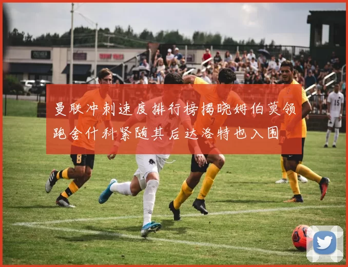 曼联冲刺速度排行榜揭晓姆伯莫领跑舍什科紧随其后达洛特也入围