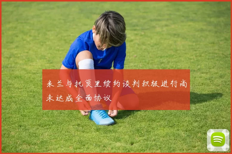 米兰与托莫里续约谈判积极进行尚未达成全面协议