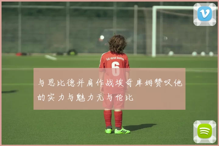 与恩比德并肩作战埃奇库姆赞叹他的实力与魅力无与伦比