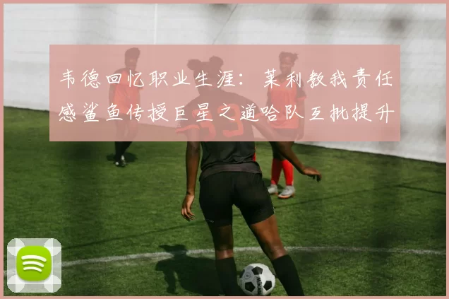 韦德回忆职业生涯：莱利教我责任感鲨鱼传授巨星之道哈队互批提升自我