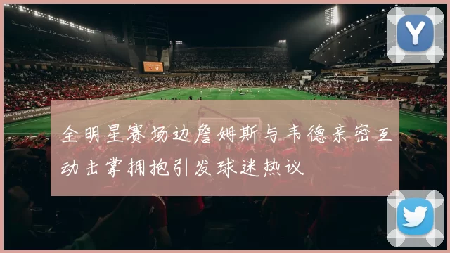 全明星赛场边詹姆斯与韦德亲密互动击掌拥抱引发球迷热议