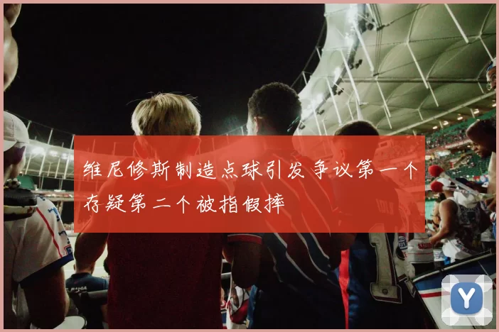 维尼修斯制造点球引发争议第一个存疑第二个被指假摔