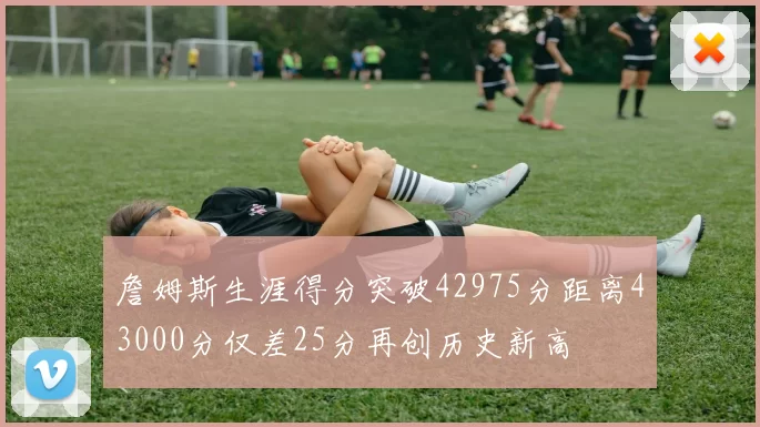 詹姆斯生涯得分突破42975分距离43000分仅差25分再创历史新高