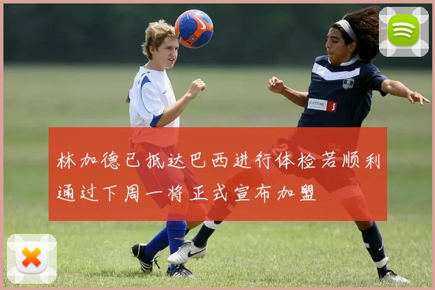 林加德已抵达巴西进行体检若顺利通过下周一将正式宣布加盟