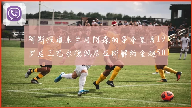 阿斯报道米兰与阿森纳争夺皇马19岁后卫巴尔德佩尼亚斯解约金超5000万