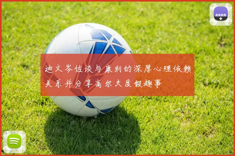 迪文岑佐谈与康利的深厚心理依赖关系并分享高尔夫度假趣事