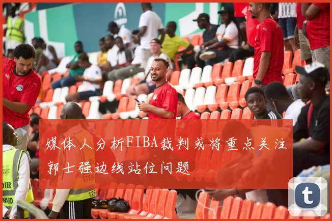 媒体人分析FIBA裁判或将重点关注郭士强边线站位问题