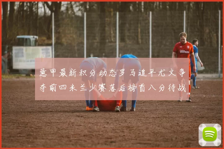 意甲最新积分动态罗马追平尤文争夺前四米兰少赛落后榜首八分待战比萨