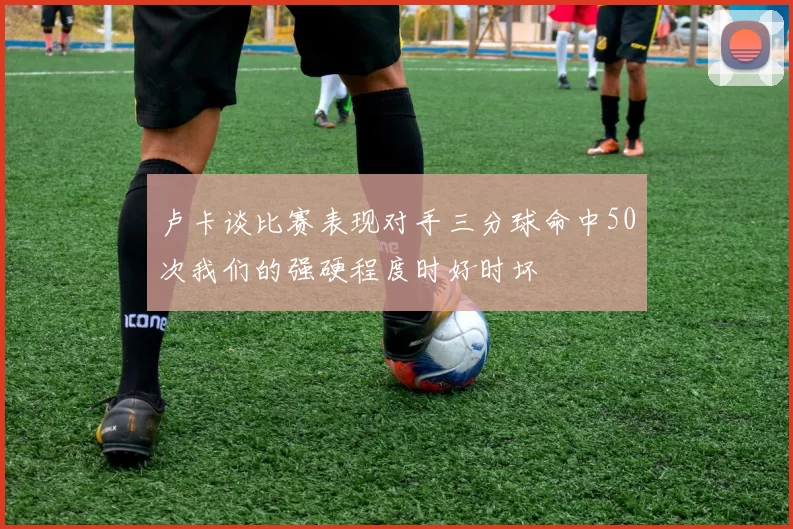 卢卡谈比赛表现对手三分球命中50次我们的强硬程度时好时坏
