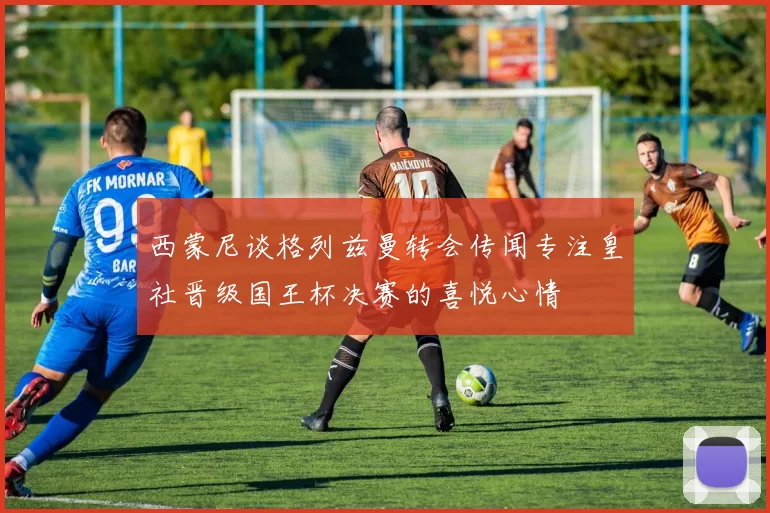 西蒙尼谈格列兹曼转会传闻专注皇社晋级国王杯决赛的喜悦心情
