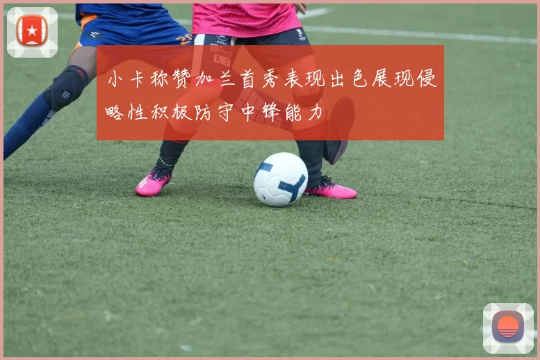 小卡称赞加兰首秀表现出色展现侵略性积极防守中锋能力