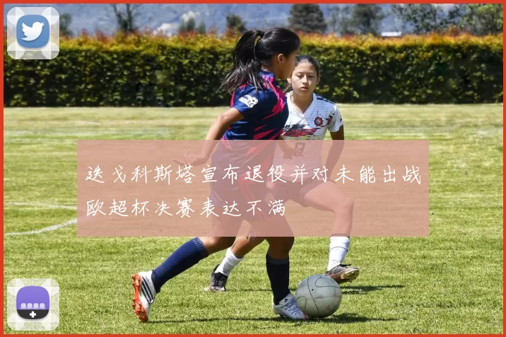 迭戈科斯塔宣布退役并对未能出战欧超杯决赛表达不满