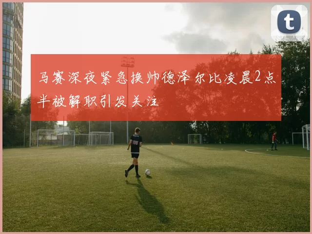 马赛深夜紧急换帅德泽尔比凌晨2点半被解职引发关注