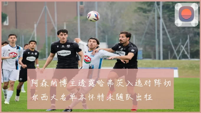 阿森纳博主透露哈弗茨入选对阵切尔西大名单本怀特未随队出征
