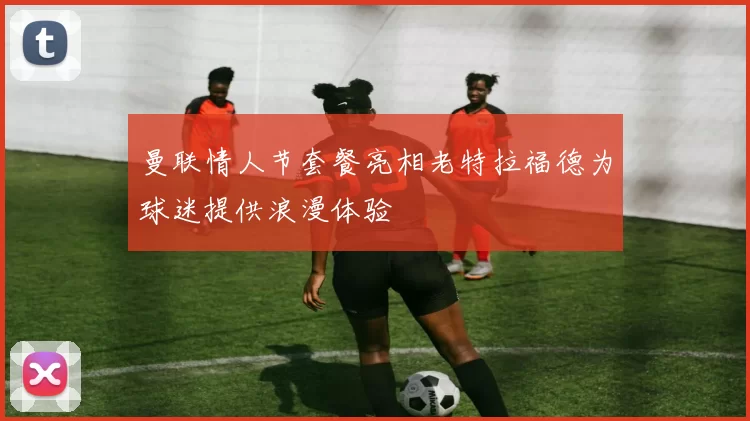 曼联情人节套餐亮相老特拉福德为球迷提供浪漫体验