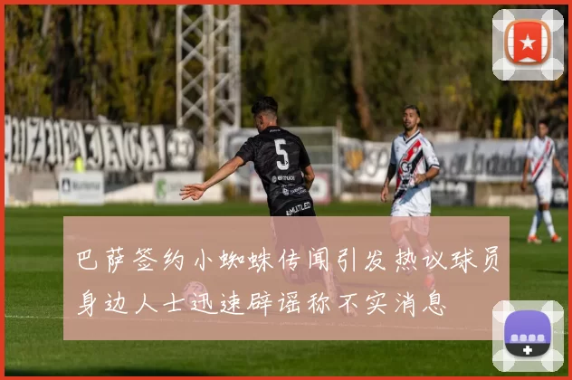 巴萨签约小蜘蛛传闻引发热议球员身边人士迅速辟谣称不实消息