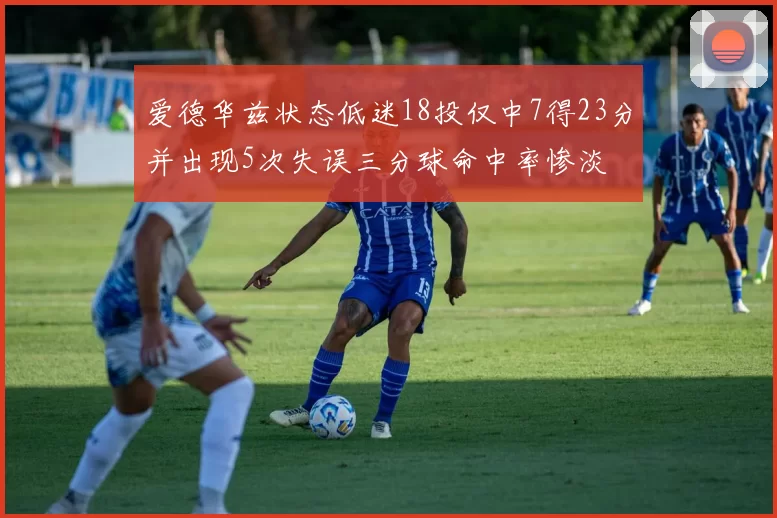 爱德华兹状态低迷18投仅中7得23分并出现5次失误三分球命中率惨淡